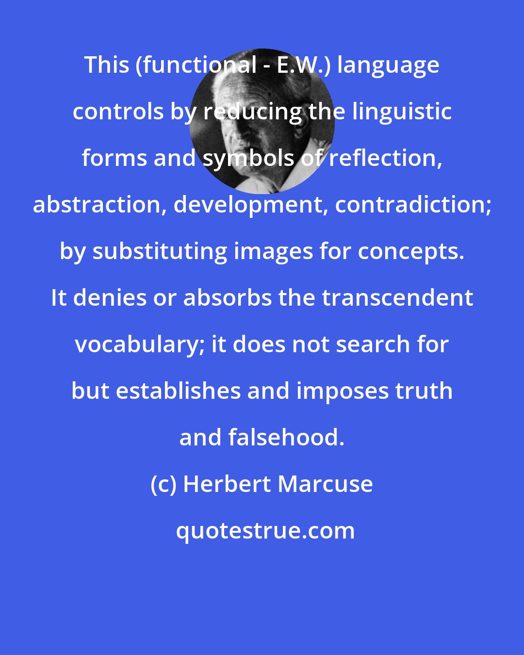 Herbert Marcuse: This (functional - E.W.) language controls by reducing the linguistic forms and symbols of reflection, abstraction, development, contradiction; by substituting images for concepts. It denies or absorbs the transcendent vocabulary; it does not search for but establishes and imposes truth and falsehood.
