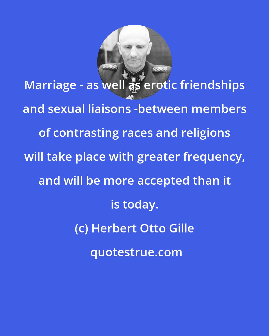 Herbert Otto Gille: Marriage - as well as erotic friendships and sexual liaisons -between members of contrasting races and religions will take place with greater frequency, and will be more accepted than it is today.