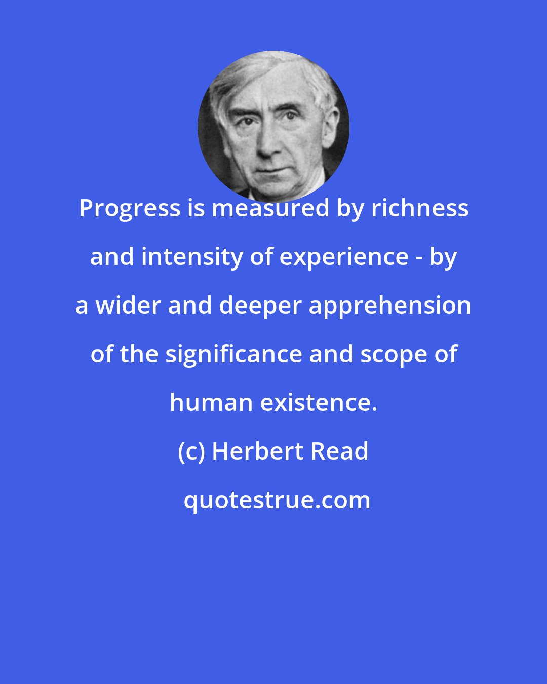 Herbert Read: Progress is measured by richness and intensity of experience - by a wider and deeper apprehension of the significance and scope of human existence.