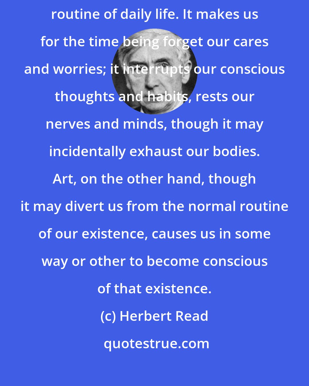 Herbert Read: An entertainment is something which distracts us or diverts us from the routine of daily life. It makes us for the time being forget our cares and worries; it interrupts our conscious thoughts and habits, rests our nerves and minds, though it may incidentally exhaust our bodies. Art, on the other hand, though it may divert us from the normal routine of our existence, causes us in some way or other to become conscious of that existence.