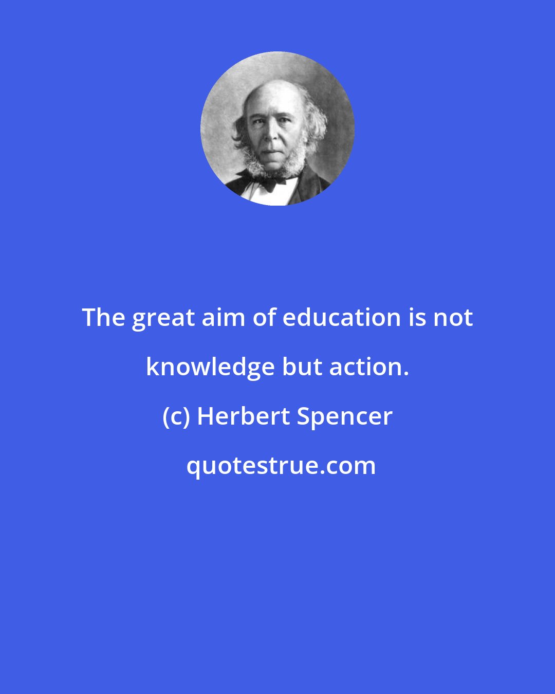 Herbert Spencer: The great aim of education is not knowledge but action.