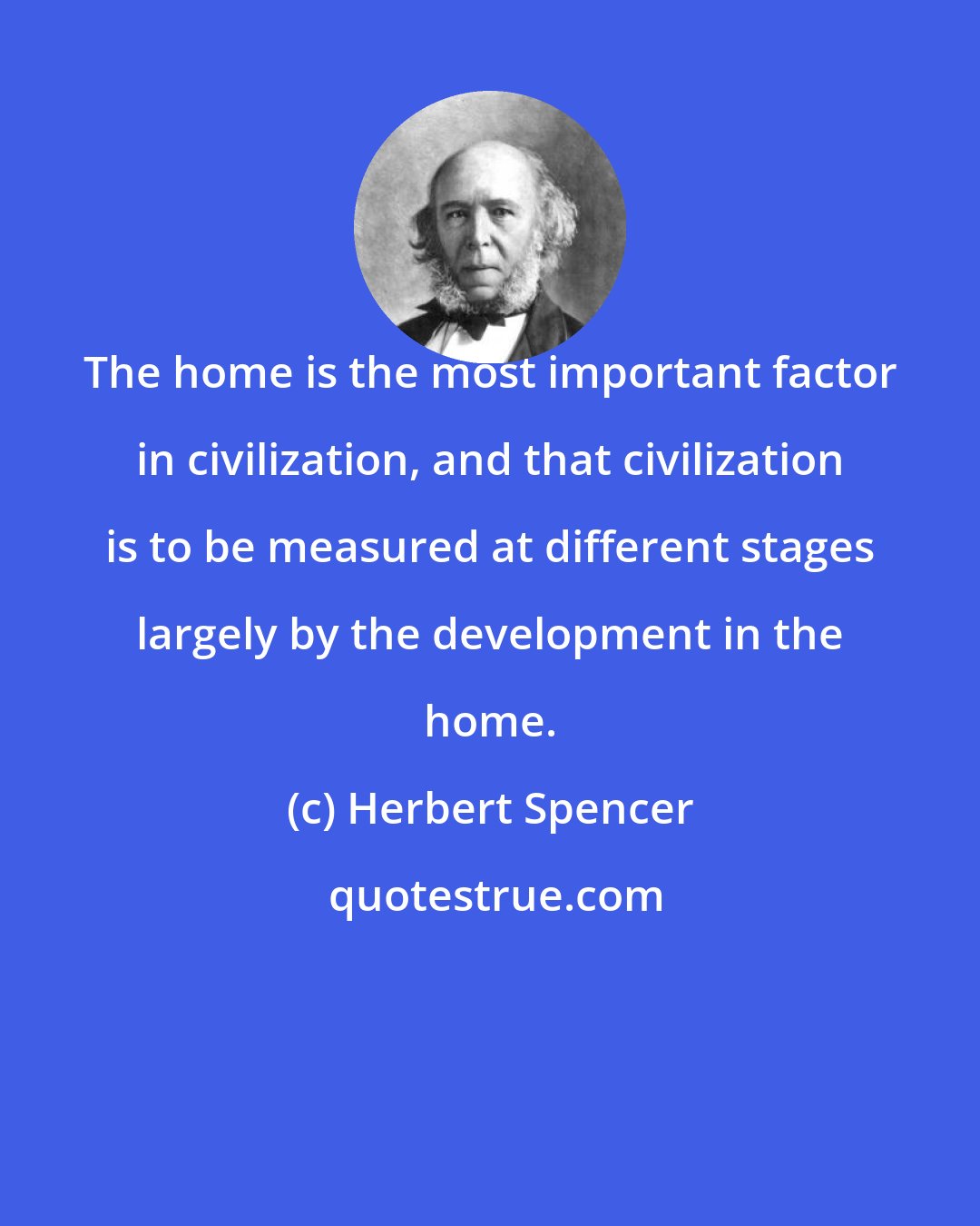Herbert Spencer: The home is the most important factor in civilization, and that civilization is to be measured at different stages largely by the development in the home.