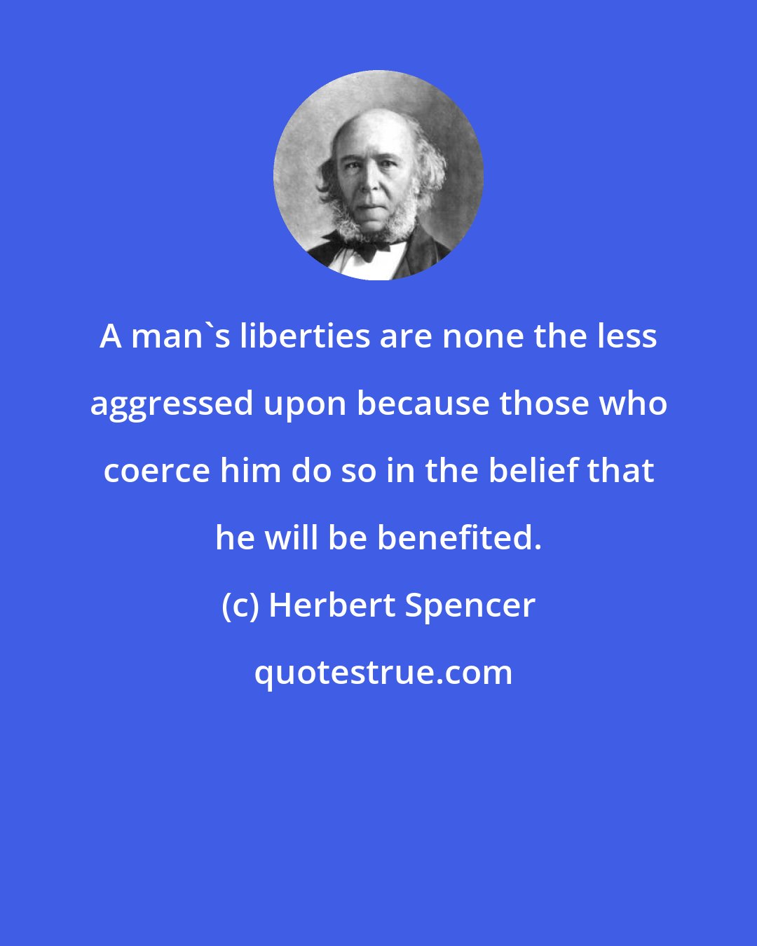 Herbert Spencer: A man's liberties are none the less aggressed upon because those who coerce him do so in the belief that he will be benefited.