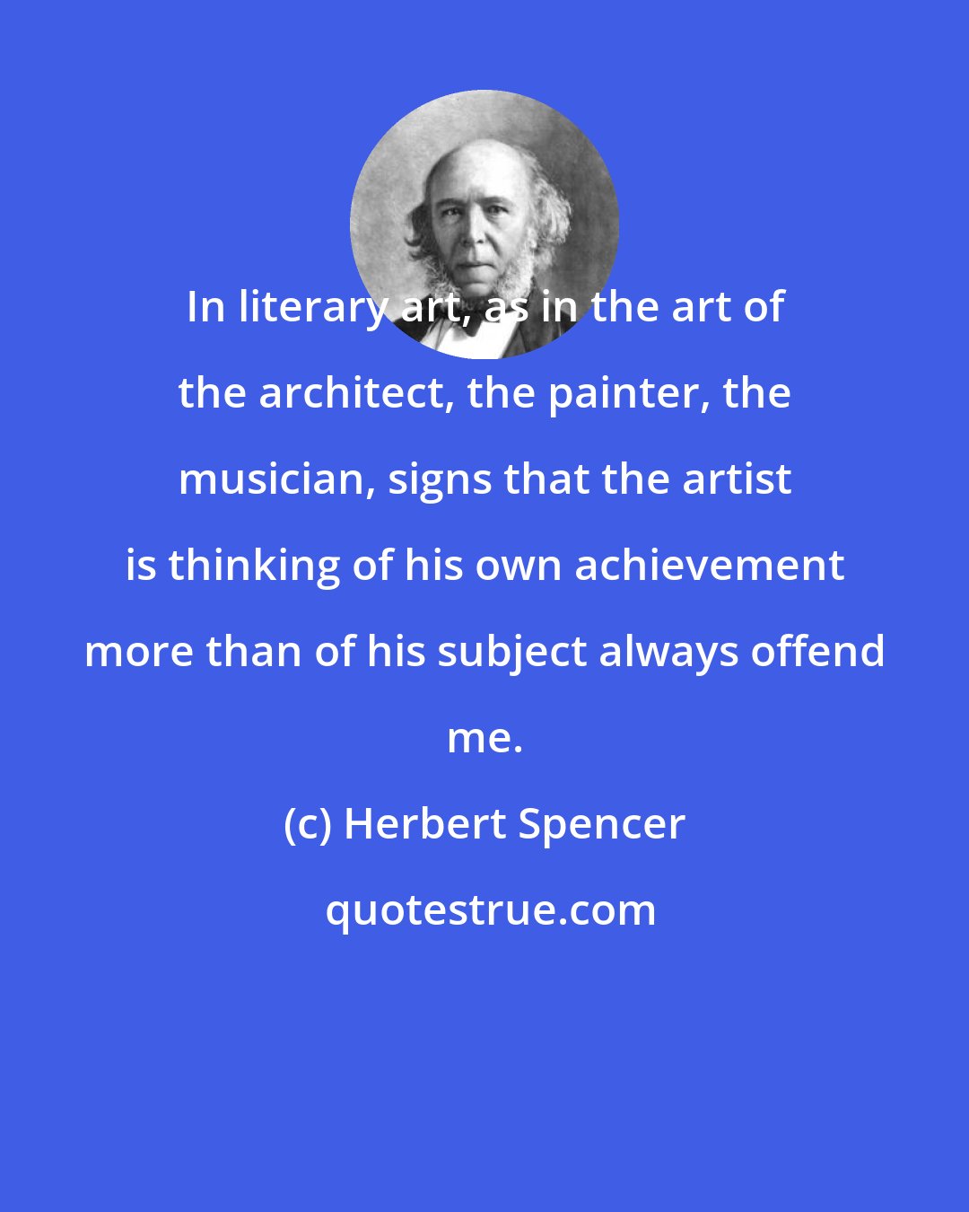 Herbert Spencer: In literary art, as in the art of the architect, the painter, the musician, signs that the artist is thinking of his own achievement more than of his subject always offend me.