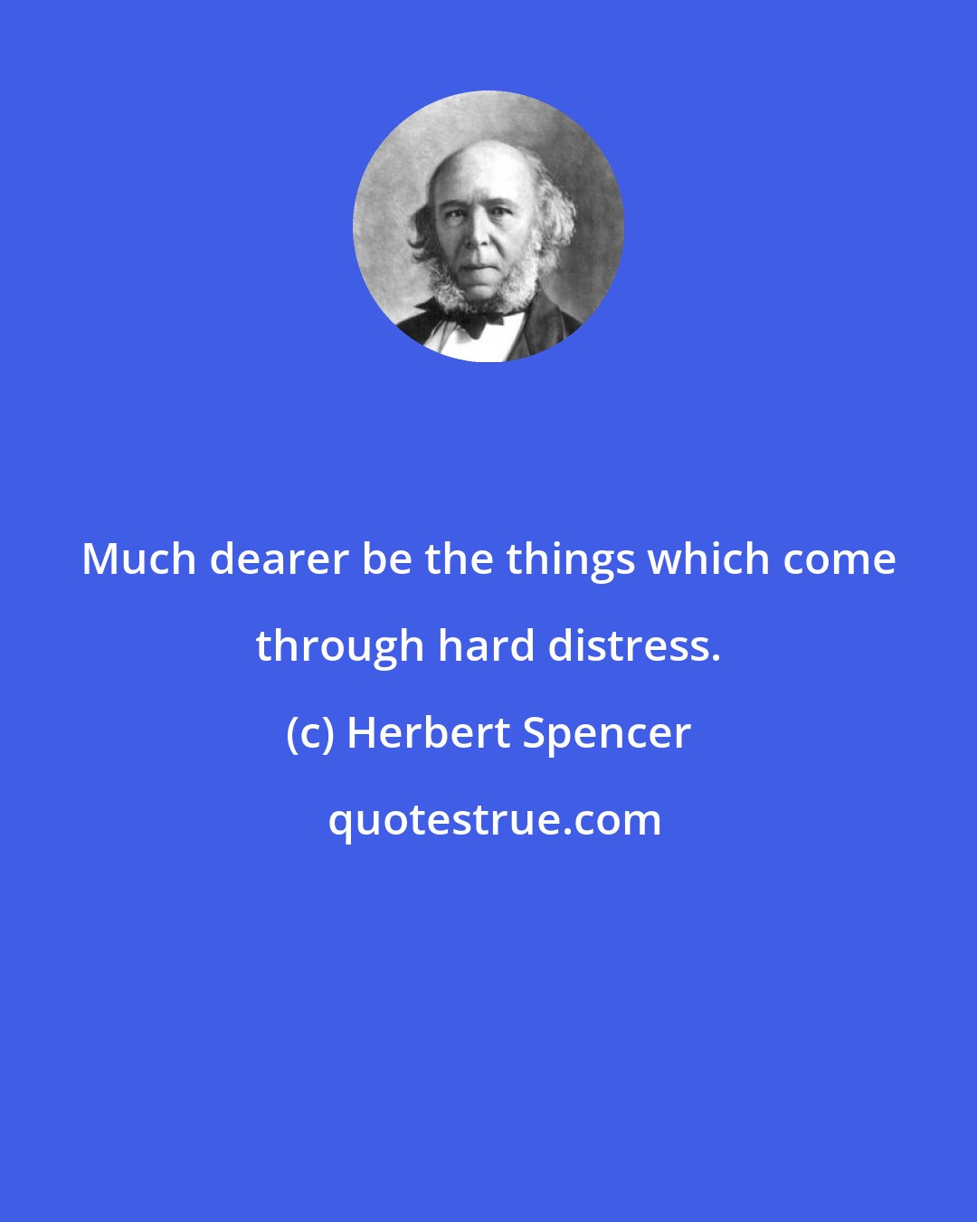 Herbert Spencer: Much dearer be the things which come through hard distress.