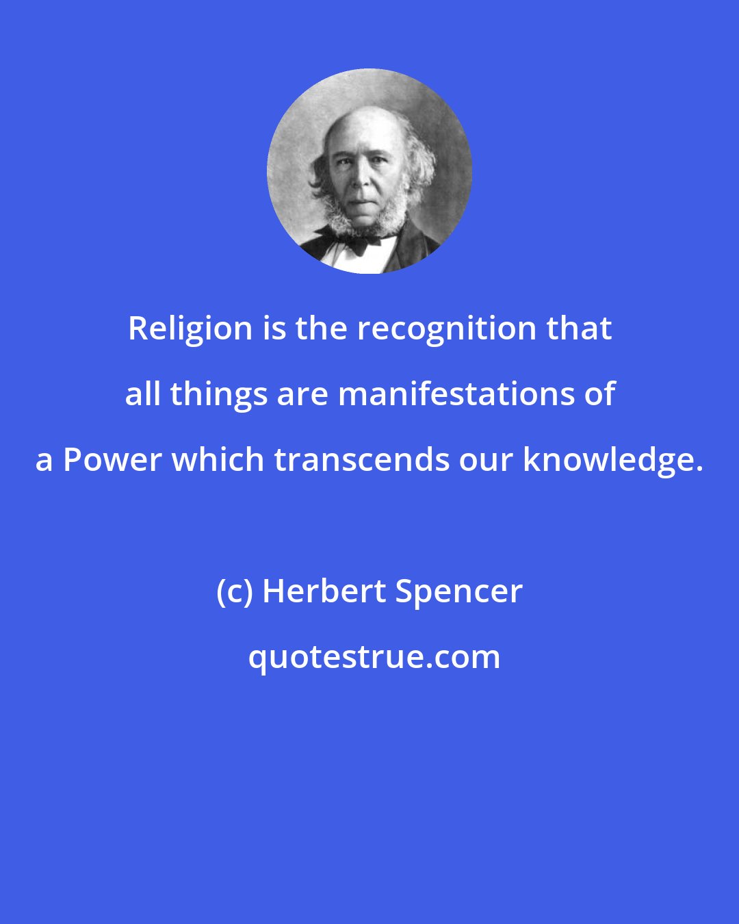 Herbert Spencer: Religion is the recognition that all things are manifestations of a Power which transcends our knowledge.