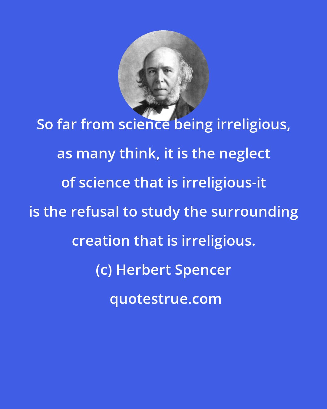 Herbert Spencer: So far from science being irreligious, as many think, it is the neglect of science that is irreligious-it is the refusal to study the surrounding creation that is irreligious.