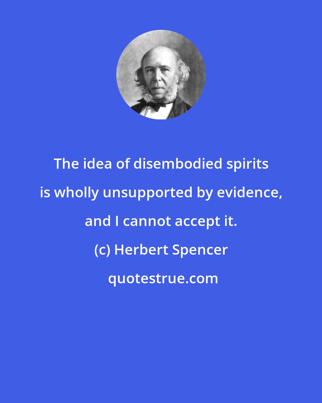Herbert Spencer: The idea of disembodied spirits is wholly unsupported by evidence, and I cannot accept it.