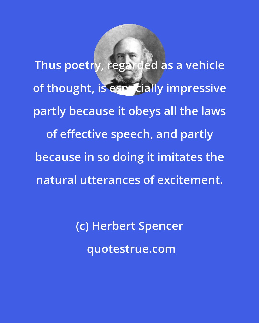 Herbert Spencer: Thus poetry, regarded as a vehicle of thought, is especially impressive partly because it obeys all the laws of effective speech, and partly because in so doing it imitates the natural utterances of excitement.