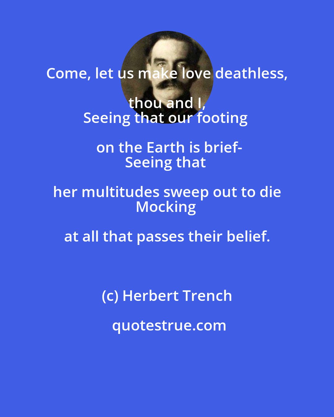 Herbert Trench: Come, let us make love deathless, thou and I, 
Seeing that our footing on the Earth is brief-
Seeing that her multitudes sweep out to die 
Mocking at all that passes their belief.