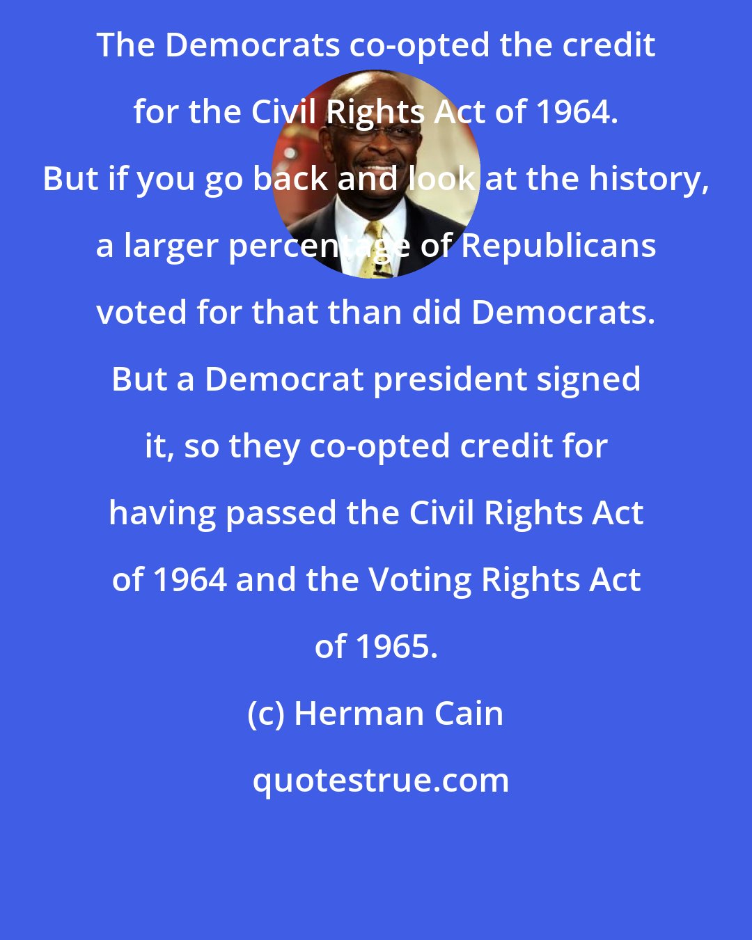 Herman Cain: The Democrats co-opted the credit for the Civil Rights Act of 1964. But if you go back and look at the history, a larger percentage of Republicans voted for that than did Democrats. But a Democrat president signed it, so they co-opted credit for having passed the Civil Rights Act of 1964 and the Voting Rights Act of 1965.