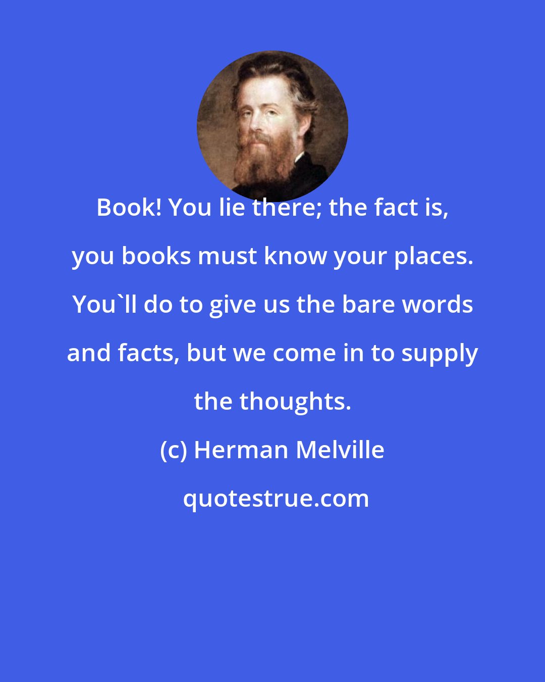 Herman Melville: Book! You lie there; the fact is, you books must know your places. You'll do to give us the bare words and facts, but we come in to supply the thoughts.