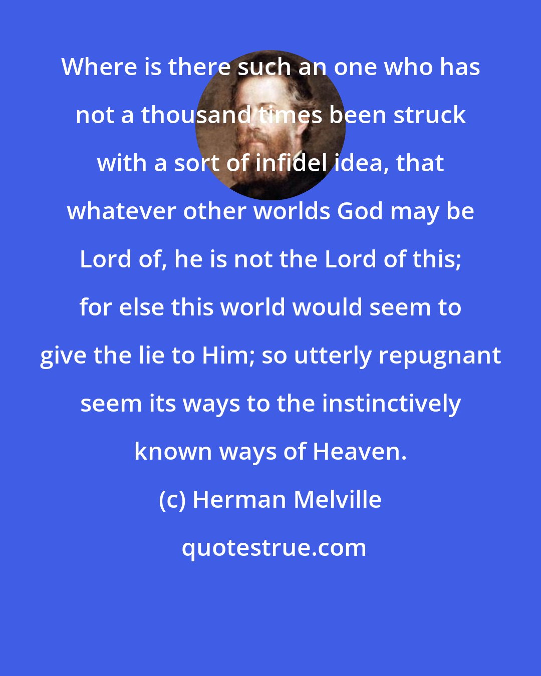 Herman Melville: Where is there such an one who has not a thousand times been struck with a sort of infidel idea, that whatever other worlds God may be Lord of, he is not the Lord of this; for else this world would seem to give the lie to Him; so utterly repugnant seem its ways to the instinctively known ways of Heaven.