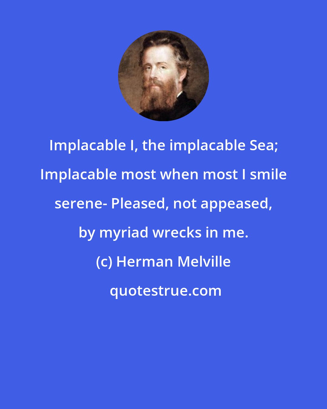 Herman Melville: Implacable I, the implacable Sea; Implacable most when most I smile serene- Pleased, not appeased, by myriad wrecks in me.