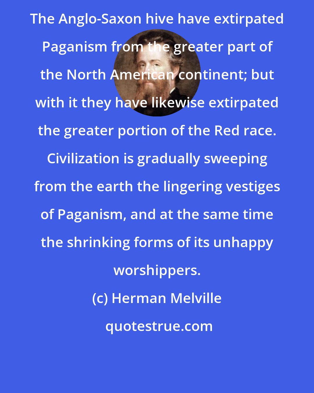 Herman Melville: The Anglo-Saxon hive have extirpated Paganism from the greater part of the North American continent; but with it they have likewise extirpated the greater portion of the Red race. Civilization is gradually sweeping from the earth the lingering vestiges of Paganism, and at the same time the shrinking forms of its unhappy worshippers.
