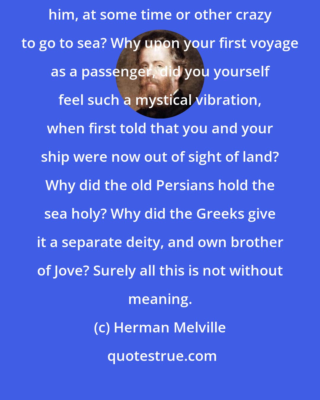 Herman Melville: Why is almost every robust healthy boy with a robust healthy soul in him, at some time or other crazy to go to sea? Why upon your first voyage as a passenger, did you yourself feel such a mystical vibration, when first told that you and your ship were now out of sight of land? Why did the old Persians hold the sea holy? Why did the Greeks give it a separate deity, and own brother of Jove? Surely all this is not without meaning.