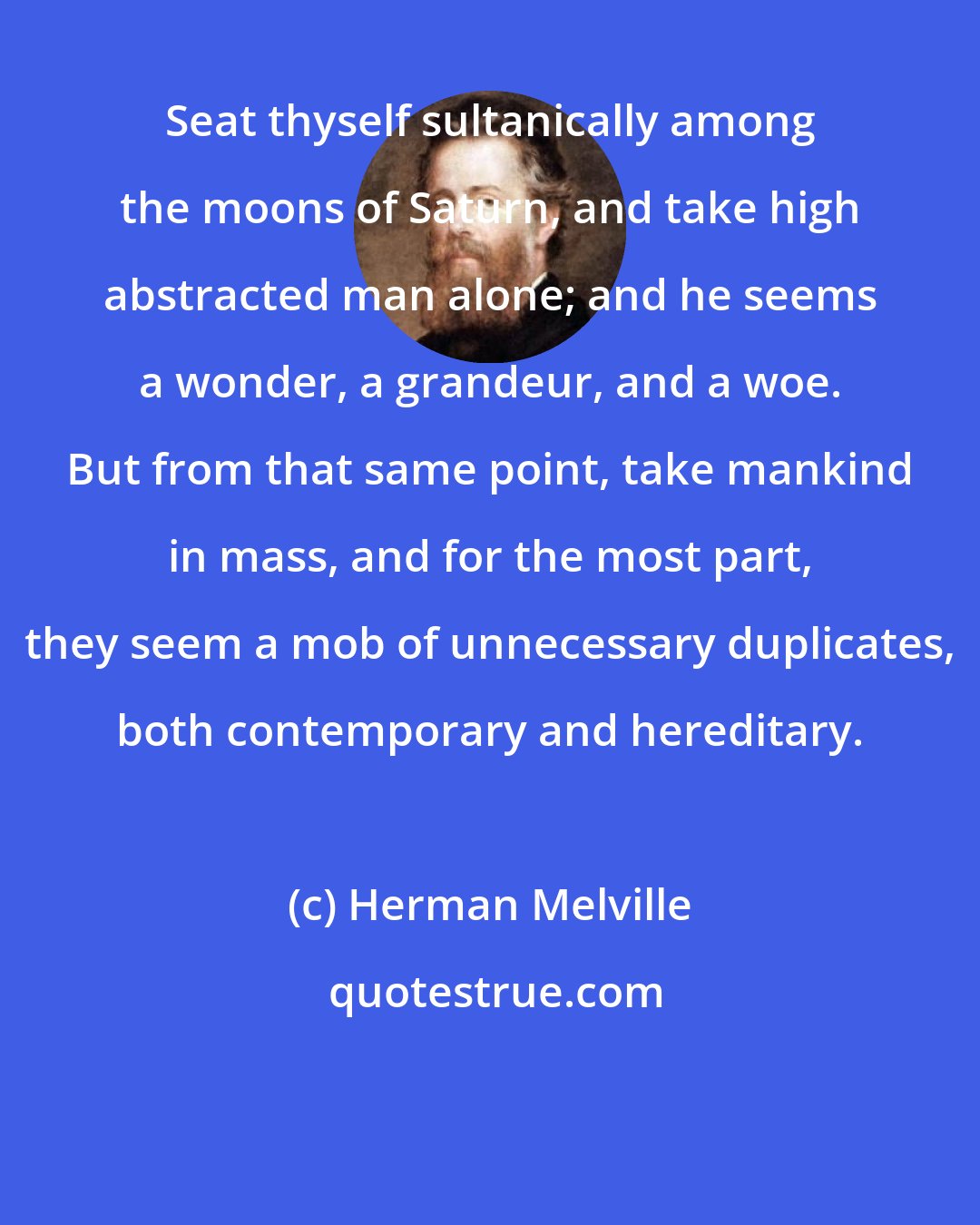 Herman Melville: Seat thyself sultanically among the moons of Saturn, and take high abstracted man alone; and he seems a wonder, a grandeur, and a woe. But from that same point, take mankind in mass, and for the most part, they seem a mob of unnecessary duplicates, both contemporary and hereditary.
