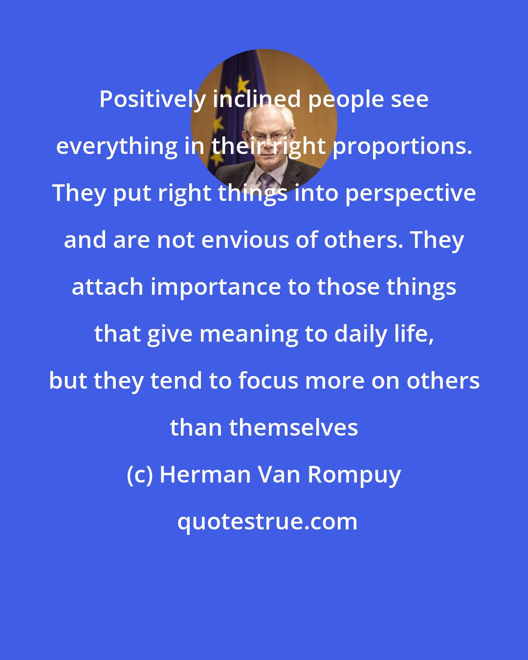 Herman Van Rompuy: Positively inclined people see everything in their right proportions. They put right things into perspective and are not envious of others. They attach importance to those things that give meaning to daily life, but they tend to focus more on others than themselves