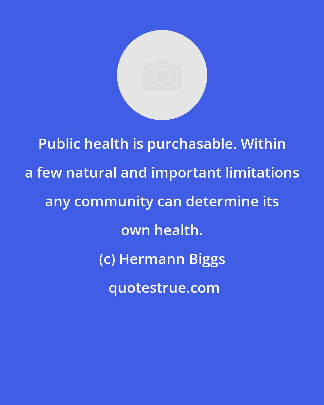 Hermann Biggs: Public health is purchasable. Within a few natural and important limitations any community can determine its own health.
