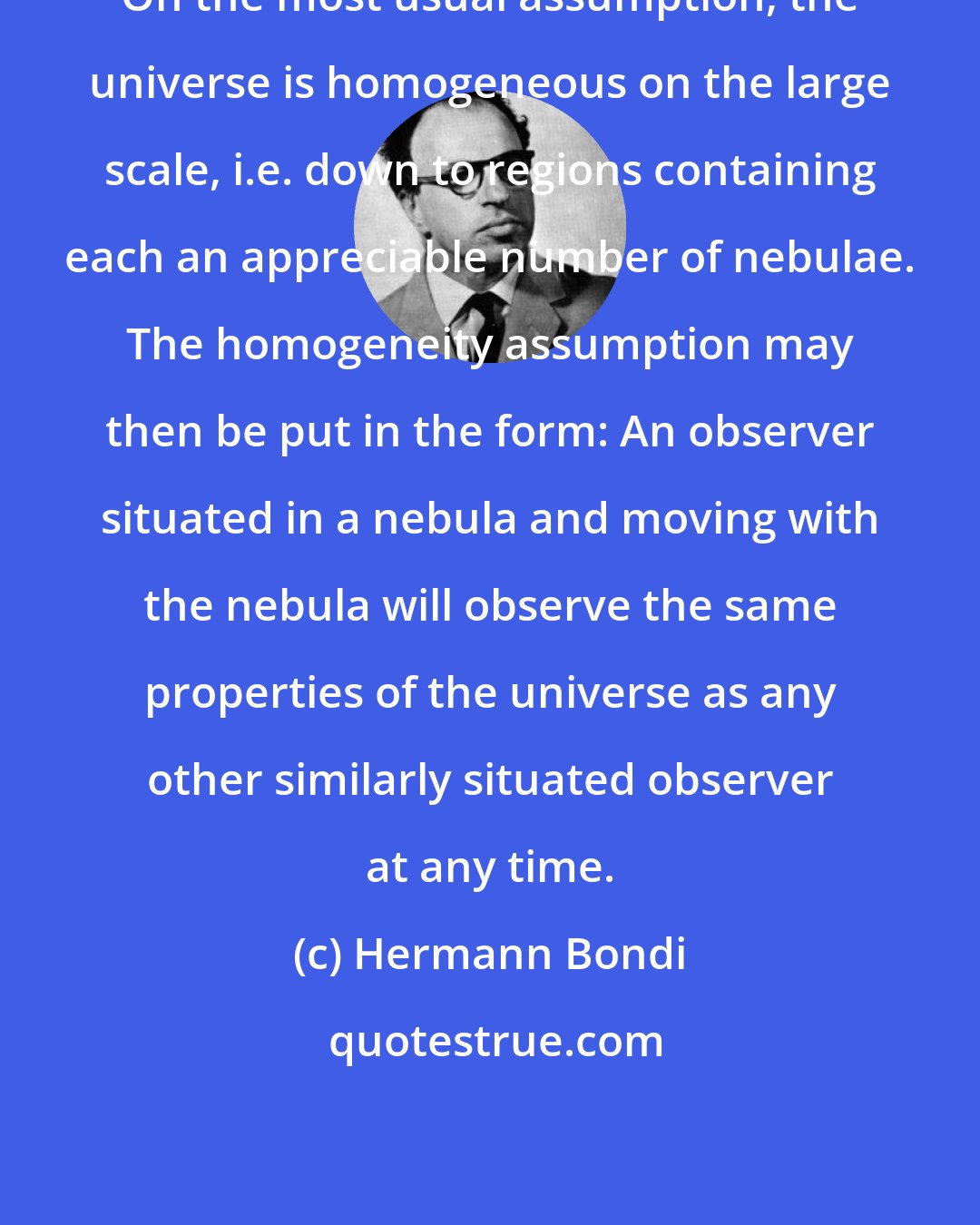 Hermann Bondi: On the most usual assumption, the universe is homogeneous on the large scale, i.e. down to regions containing each an appreciable number of nebulae. The homogeneity assumption may then be put in the form: An observer situated in a nebula and moving with the nebula will observe the same properties of the universe as any other similarly situated observer at any time.