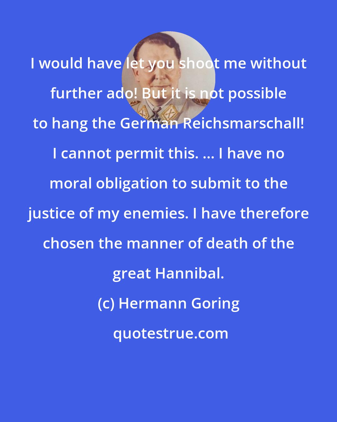 Hermann Goring: I would have let you shoot me without further ado! But it is not possible to hang the German Reichsmarschall! I cannot permit this. ... I have no moral obligation to submit to the justice of my enemies. I have therefore chosen the manner of death of the great Hannibal.