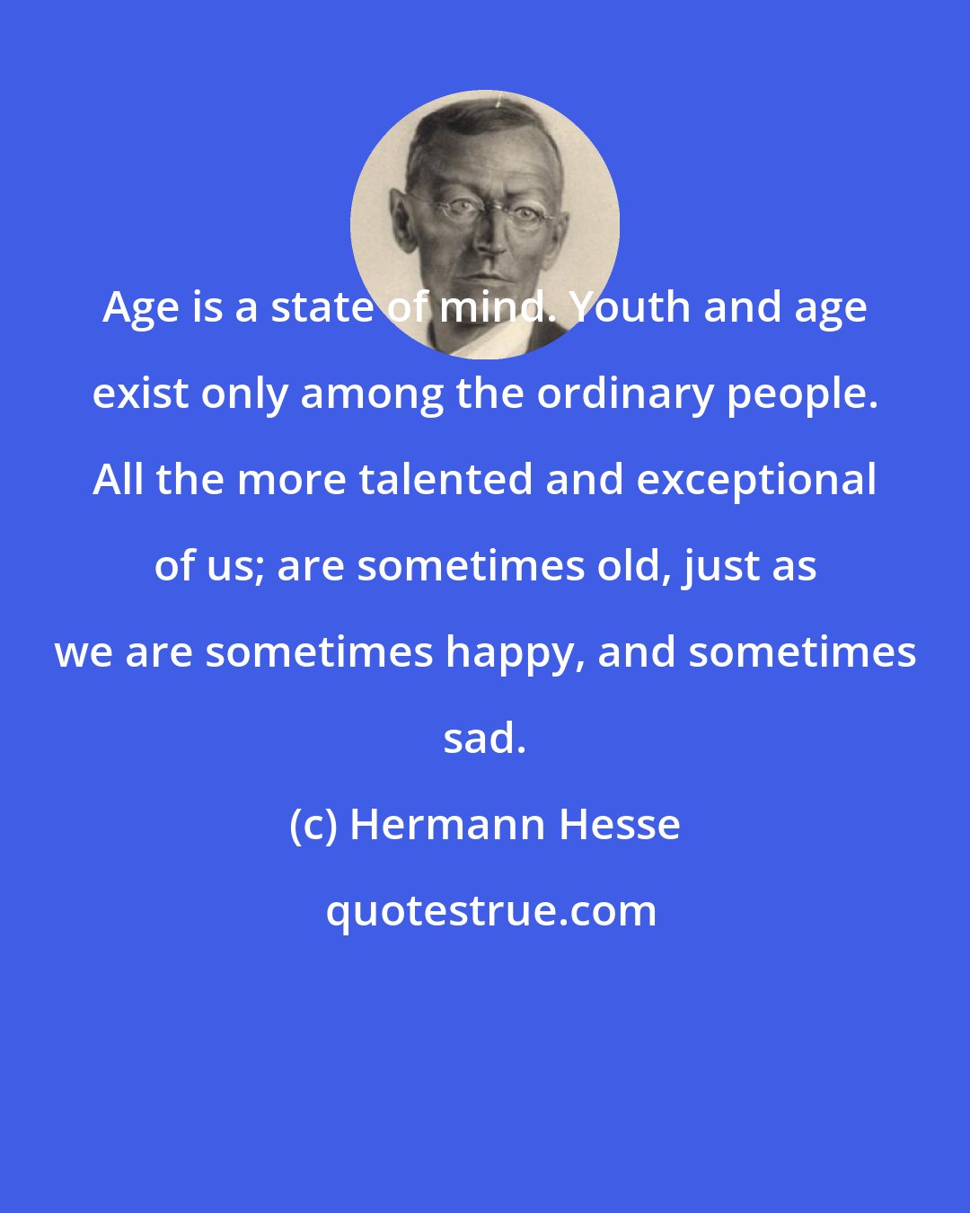 Hermann Hesse: Age is a state of mind. Youth and age exist only among the ordinary people. All the more talented and exceptional of us; are sometimes old, just as we are sometimes happy, and sometimes sad.