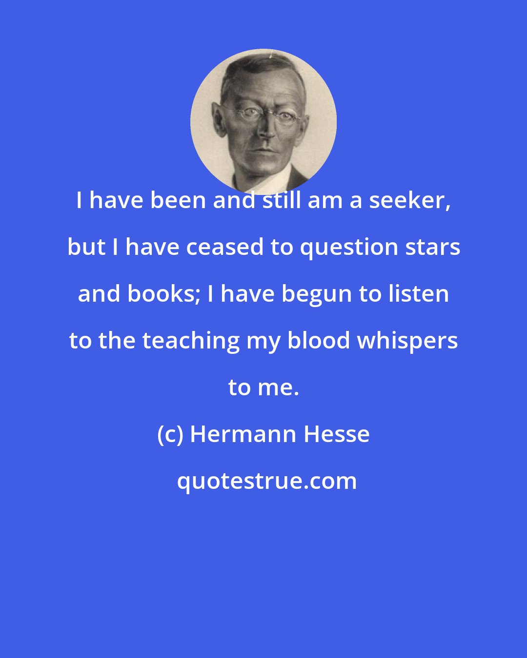 Hermann Hesse: I have been and still am a seeker, but I have ceased to question stars and books; I have begun to listen to the teaching my blood whispers to me.