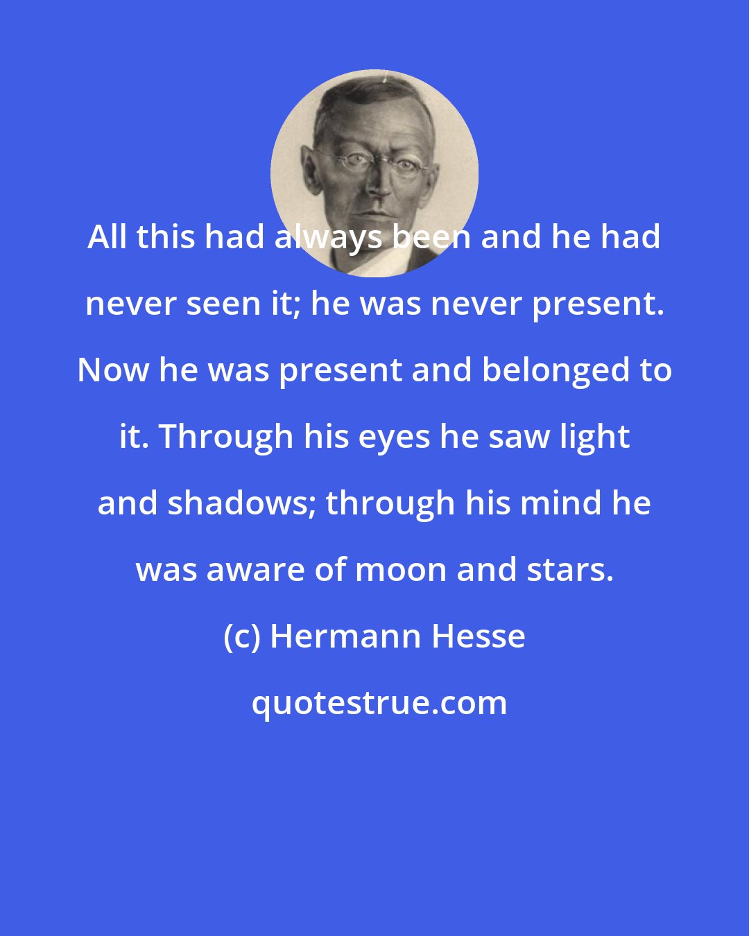 Hermann Hesse: All this had always been and he had never seen it; he was never present. Now he was present and belonged to it. Through his eyes he saw light and shadows; through his mind he was aware of moon and stars.