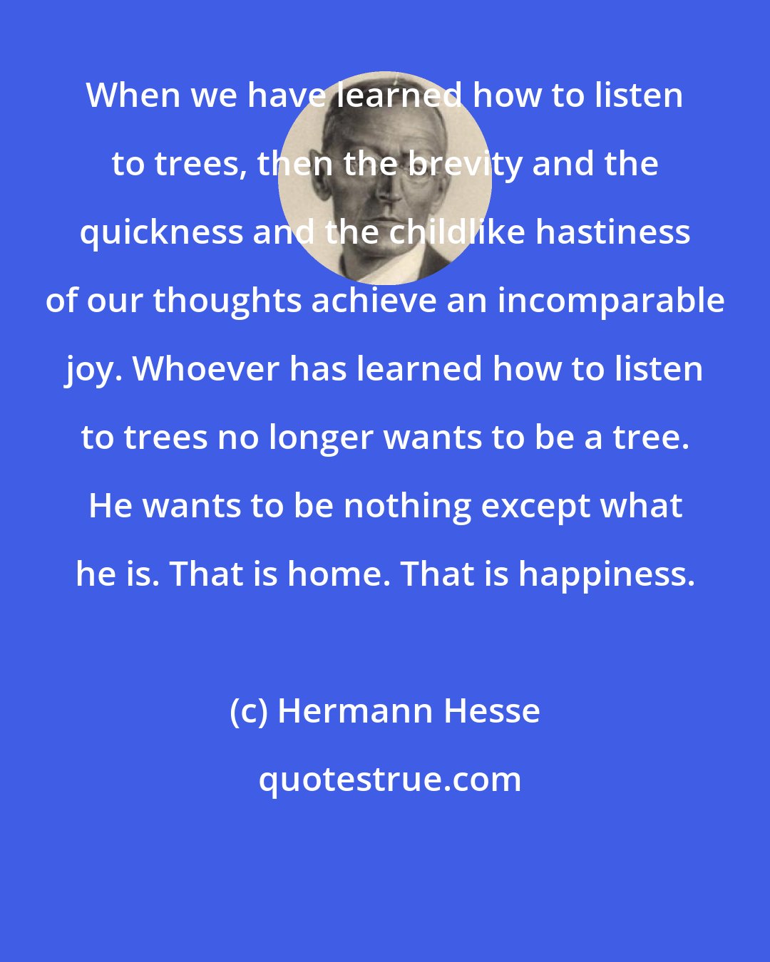 Hermann Hesse: When we have learned how to listen to trees, then the brevity and the quickness and the childlike hastiness of our thoughts achieve an incomparable joy. Whoever has learned how to listen to trees no longer wants to be a tree. He wants to be nothing except what he is. That is home. That is happiness.