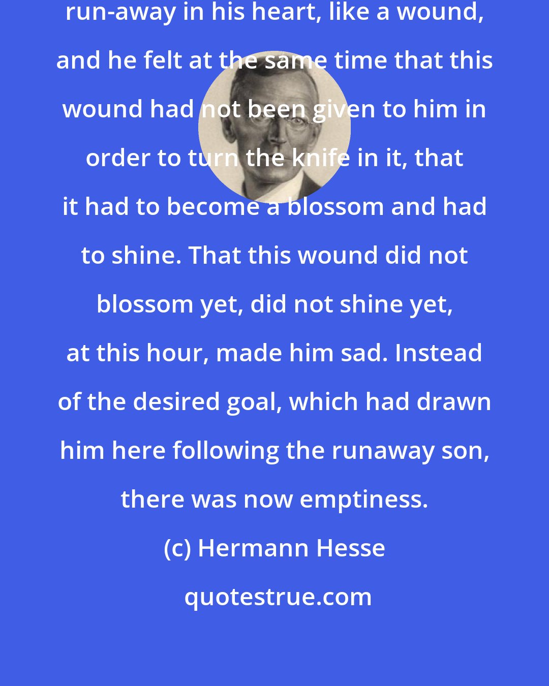 Hermann Hesse: Deeply, he felt the love for the run-away in his heart, like a wound, and he felt at the same time that this wound had not been given to him in order to turn the knife in it, that it had to become a blossom and had to shine. That this wound did not blossom yet, did not shine yet, at this hour, made him sad. Instead of the desired goal, which had drawn him here following the runaway son, there was now emptiness.