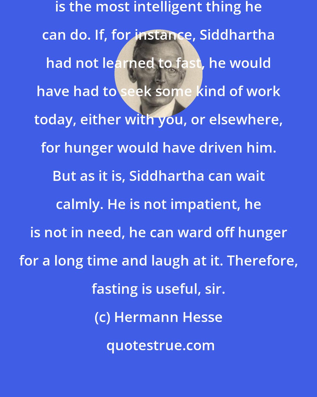 Hermann Hesse: If man has nothing to eat, fasting is the most intelligent thing he can do. If, for instance, Siddhartha had not learned to fast, he would have had to seek some kind of work today, either with you, or elsewhere, for hunger would have driven him. But as it is, Siddhartha can wait calmly. He is not impatient, he is not in need, he can ward off hunger for a long time and laugh at it. Therefore, fasting is useful, sir.