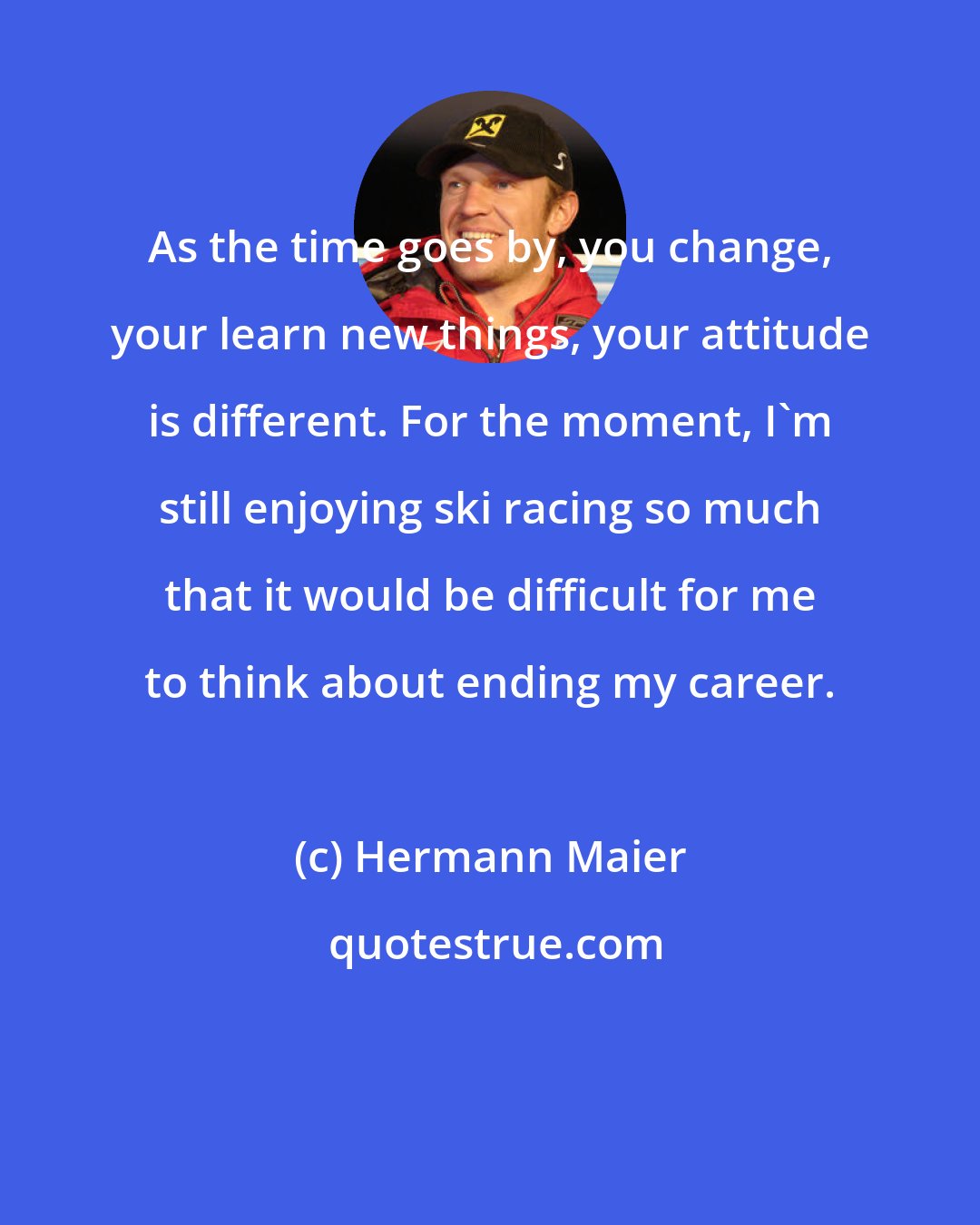 Hermann Maier: As the time goes by, you change, your learn new things, your attitude is different. For the moment, I'm still enjoying ski racing so much that it would be difficult for me to think about ending my career.