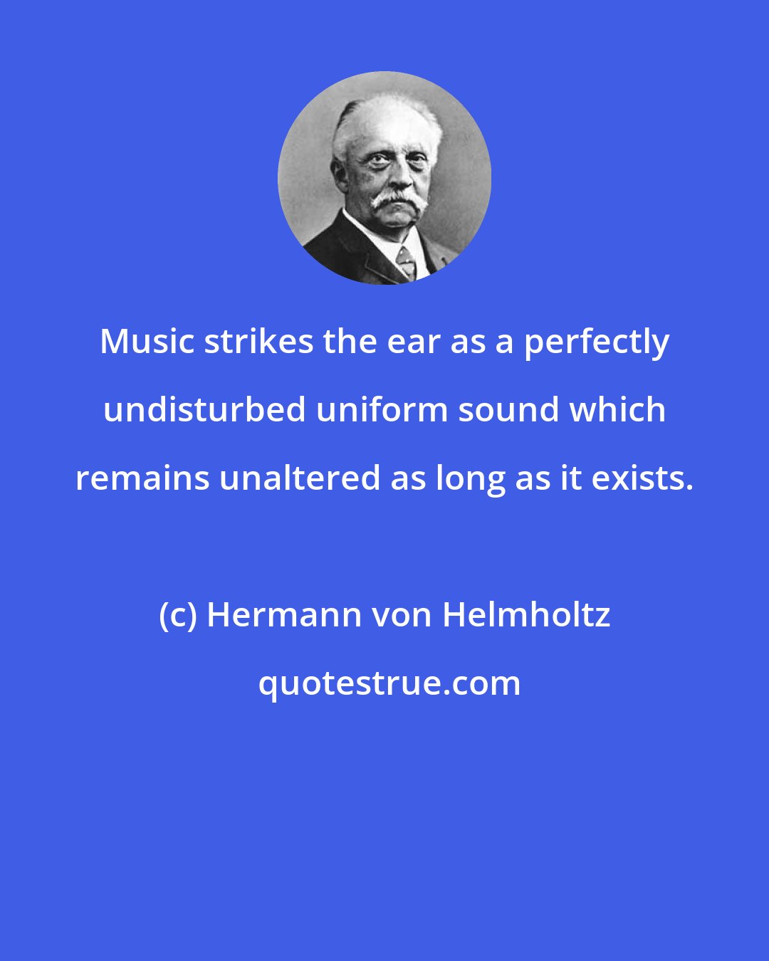 Hermann von Helmholtz: Music strikes the ear as a perfectly undisturbed uniform sound which remains unaltered as long as it exists.