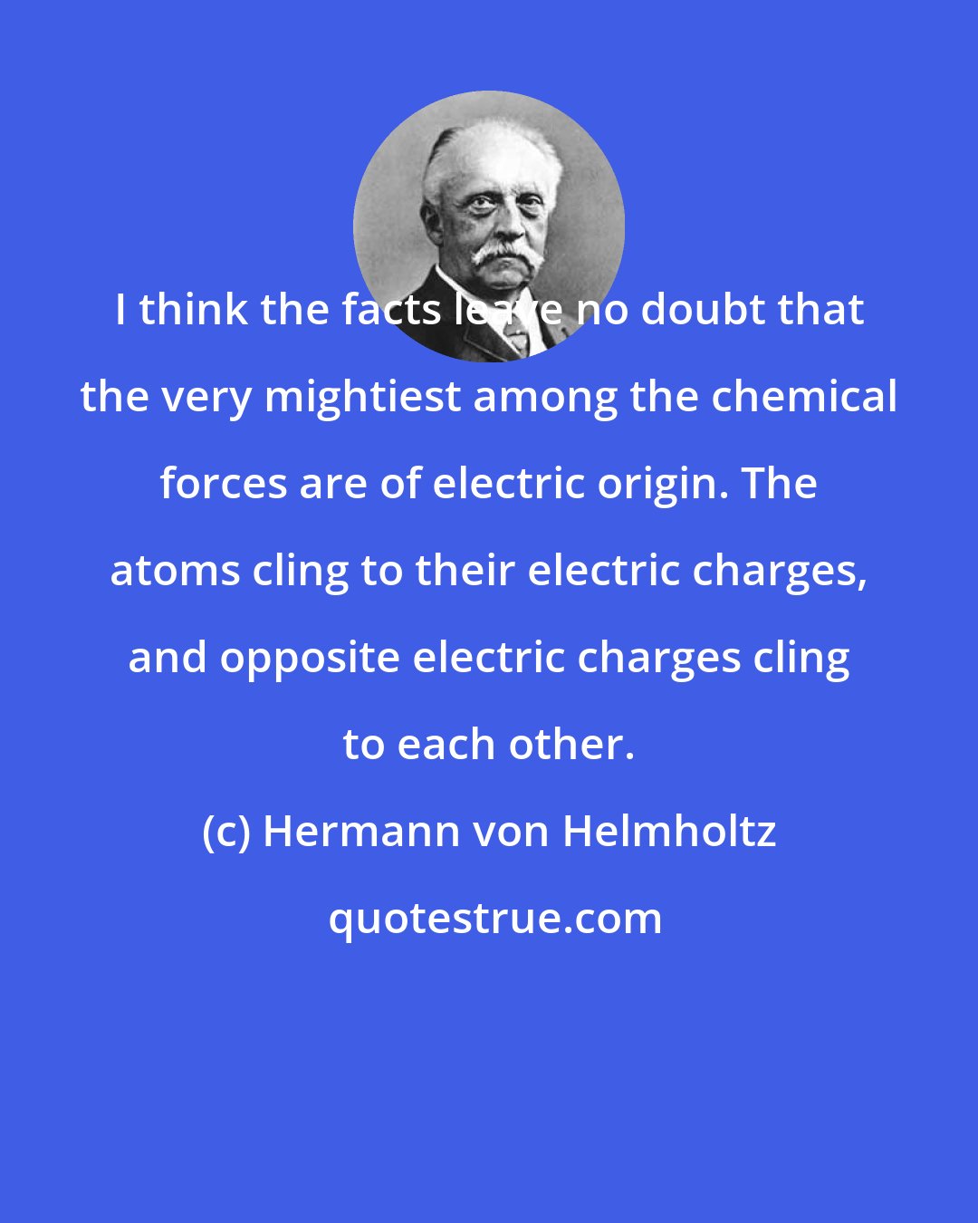 Hermann von Helmholtz: I think the facts leave no doubt that the very mightiest among the chemical forces are of electric origin. The atoms cling to their electric charges, and opposite electric charges cling to each other.