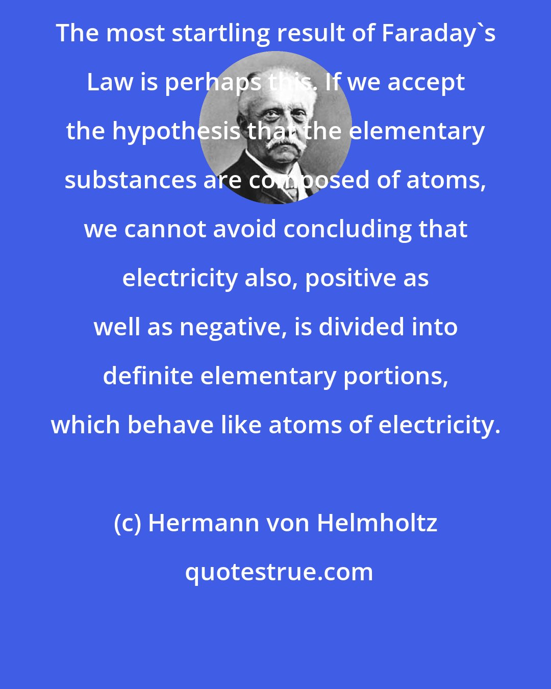 Hermann von Helmholtz: The most startling result of Faraday's Law is perhaps this. If we accept the hypothesis that the elementary substances are composed of atoms, we cannot avoid concluding that electricity also, positive as well as negative, is divided into definite elementary portions, which behave like atoms of electricity.