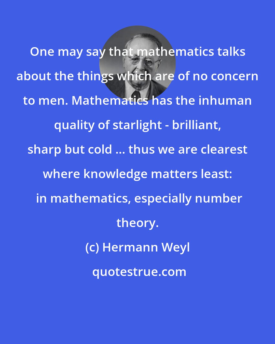 Hermann Weyl: One may say that mathematics talks about the things which are of no concern to men. Mathematics has the inhuman quality of starlight - brilliant, sharp but cold ... thus we are clearest where knowledge matters least:  in mathematics, especially number theory.