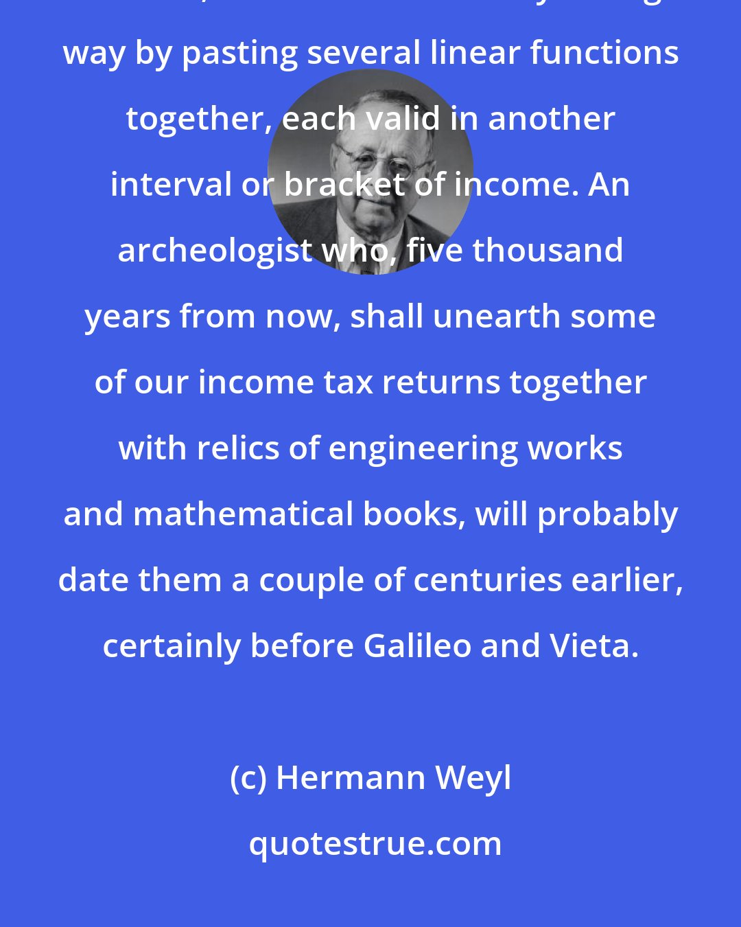 Hermann Weyl: Our federal income tax law defines the tax y to be paid in terms of the income x; it does so in a clumsy enough way by pasting several linear functions together, each valid in another interval or bracket of income. An archeologist who, five thousand years from now, shall unearth some of our income tax returns together with relics of engineering works and mathematical books, will probably date them a couple of centuries earlier, certainly before Galileo and Vieta.
