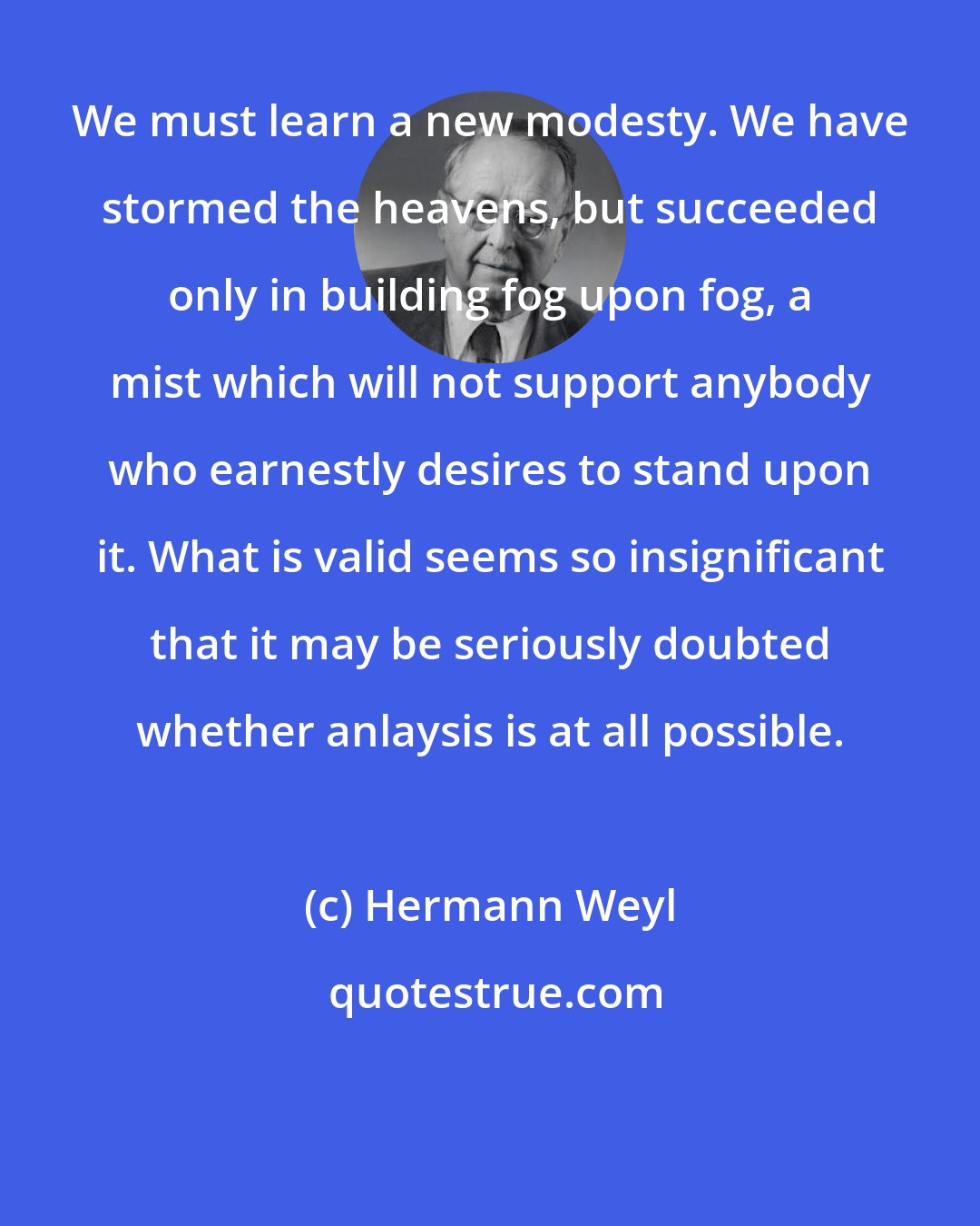 Hermann Weyl: We must learn a new modesty. We have stormed the heavens, but succeeded only in building fog upon fog, a mist which will not support anybody who earnestly desires to stand upon it. What is valid seems so insignificant that it may be seriously doubted whether anlaysis is at all possible.