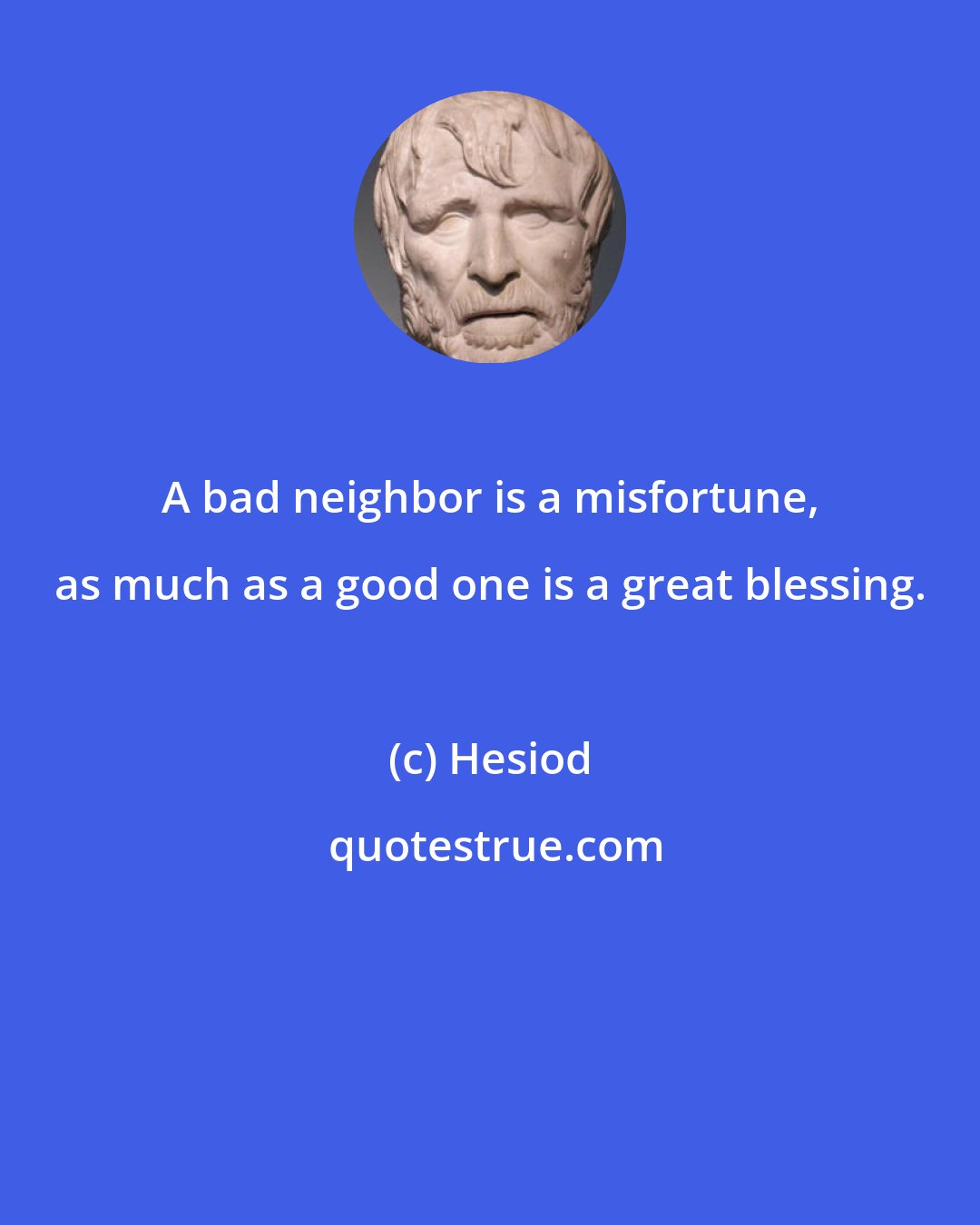 Hesiod: A bad neighbor is a misfortune, as much as a good one is a great blessing.