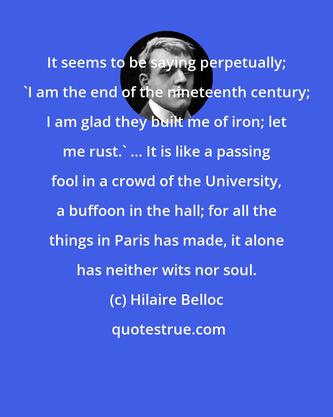 Hilaire Belloc: It seems to be saying perpetually; 'I am the end of the nineteenth century; I am glad they built me of iron; let me rust.' ... It is like a passing fool in a crowd of the University, a buffoon in the hall; for all the things in Paris has made, it alone has neither wits nor soul.