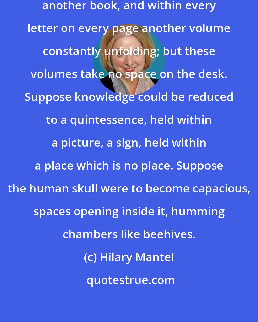 Hilary Mantel: Suppose within each book there is another book, and within every letter on every page another volume constantly unfolding; but these volumes take no space on the desk. Suppose knowledge could be reduced to a quintessence, held within a picture, a sign, held within a place which is no place. Suppose the human skull were to become capacious, spaces opening inside it, humming chambers like beehives.