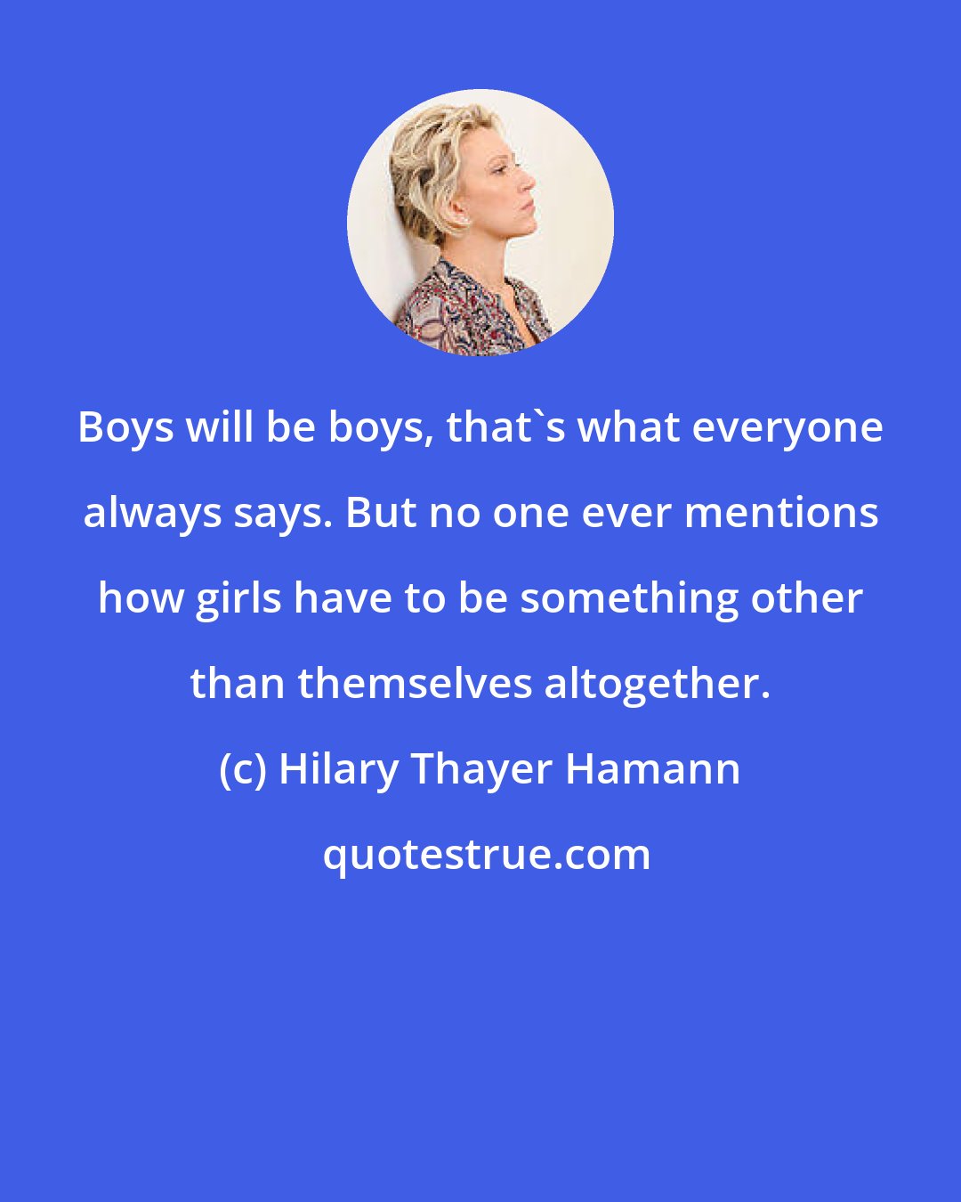 Hilary Thayer Hamann: Boys will be boys, that's what everyone always says. But no one ever mentions how girls have to be something other than themselves altogether.