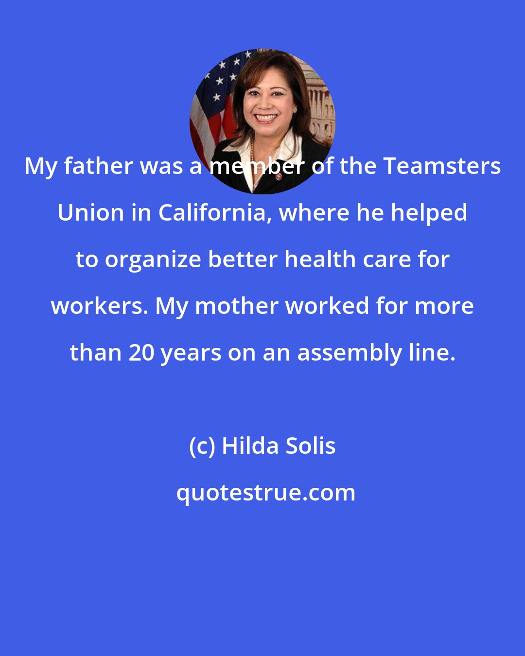 Hilda Solis: My father was a member of the Teamsters Union in California, where he helped to organize better health care for workers. My mother worked for more than 20 years on an assembly line.