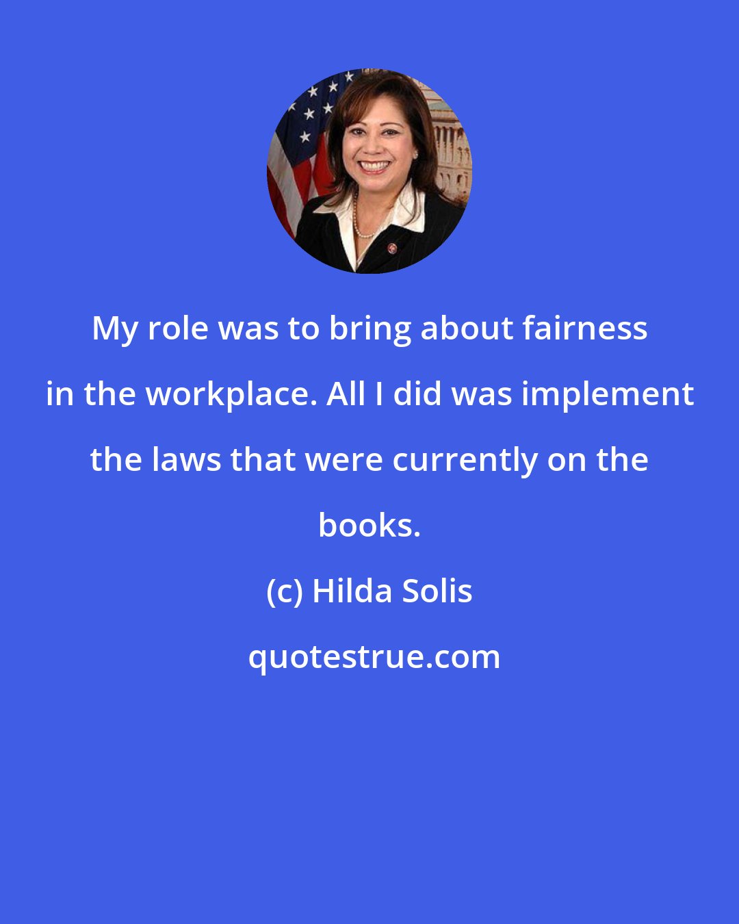 Hilda Solis: My role was to bring about fairness in the workplace. All I did was implement the laws that were currently on the books.