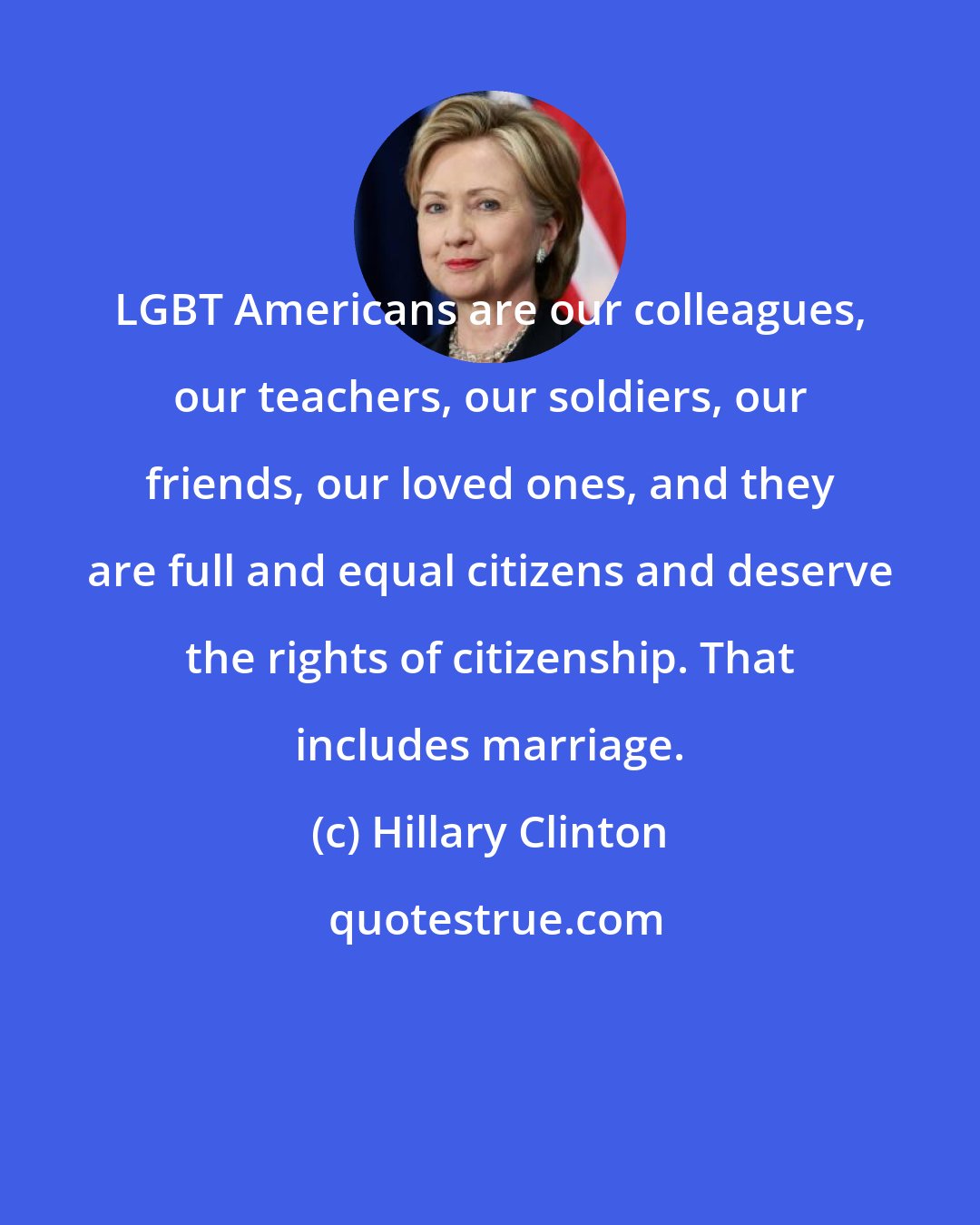Hillary Clinton: LGBT Americans are our colleagues, our teachers, our soldiers, our friends, our loved ones, and they are full and equal citizens and deserve the rights of citizenship. That includes marriage.