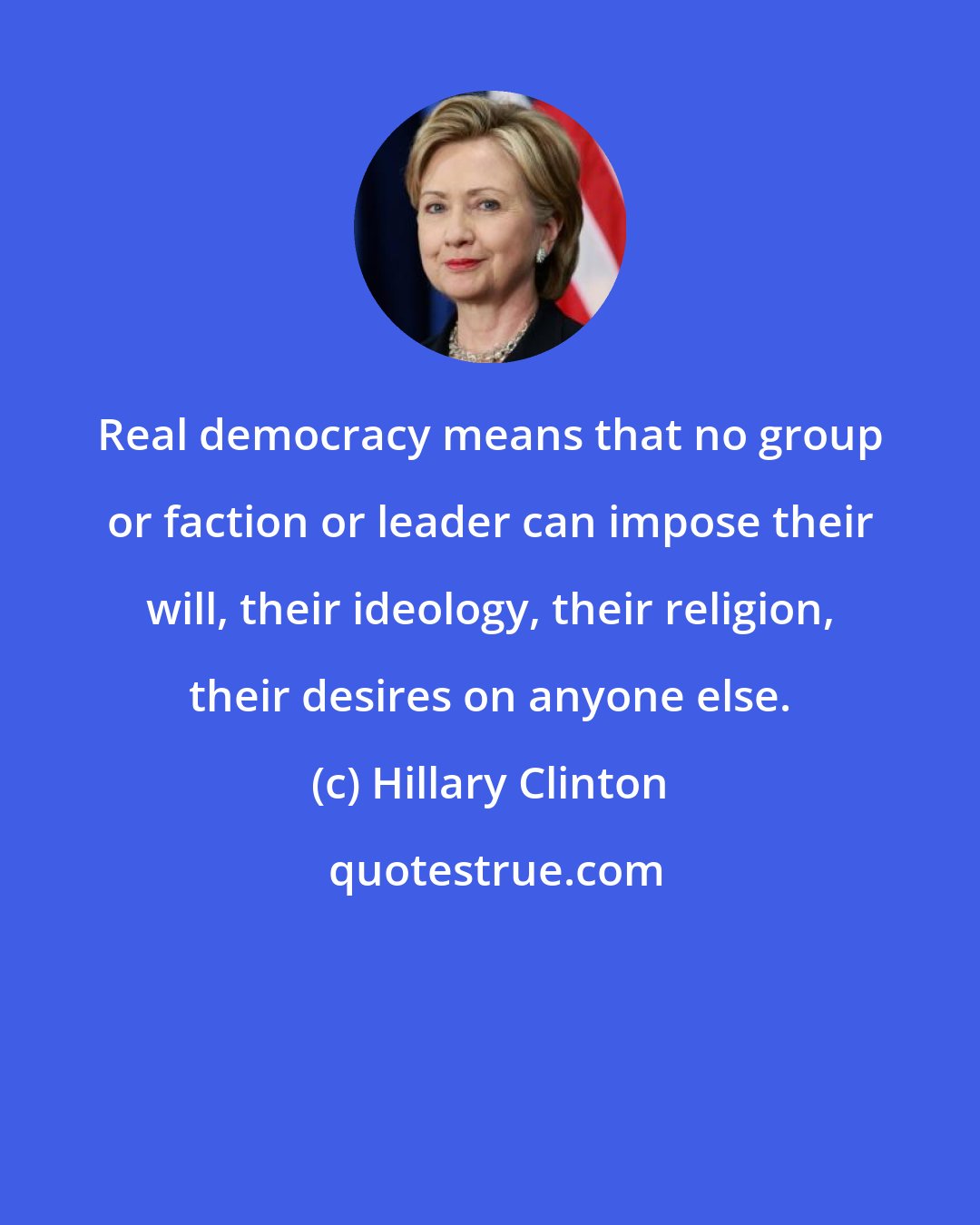 Hillary Clinton: Real democracy means that no group or faction or leader can impose their will, their ideology, their religion, their desires on anyone else.