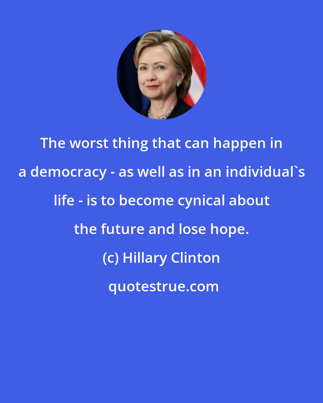 Hillary Clinton: The worst thing that can happen in a democracy - as well as in an individual's life - is to become cynical about the future and lose hope.