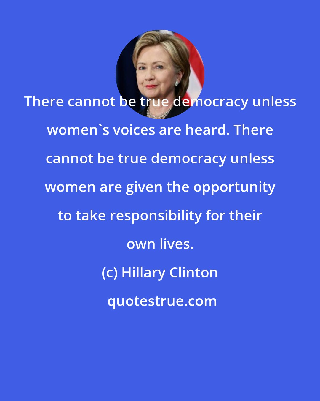 Hillary Clinton: There cannot be true democracy unless women's voices are heard. There cannot be true democracy unless women are given the opportunity to take responsibility for their own lives.