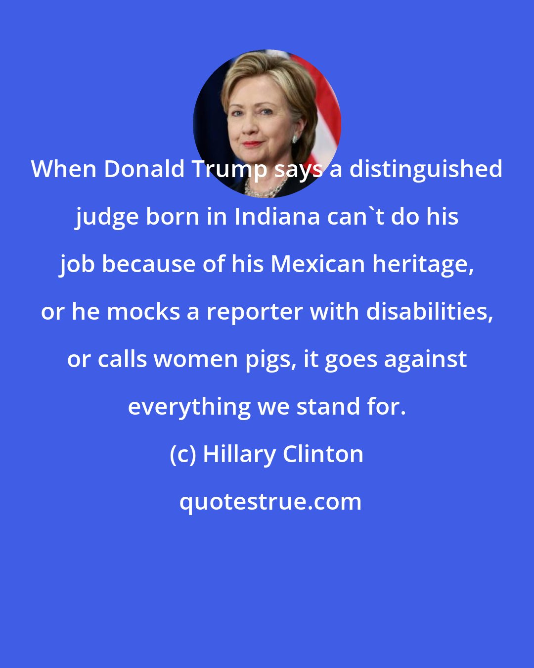 Hillary Clinton: When Donald Trump says a distinguished judge born in Indiana can't do his job because of his Mexican heritage, or he mocks a reporter with disabilities, or calls women pigs, it goes against everything we stand for.