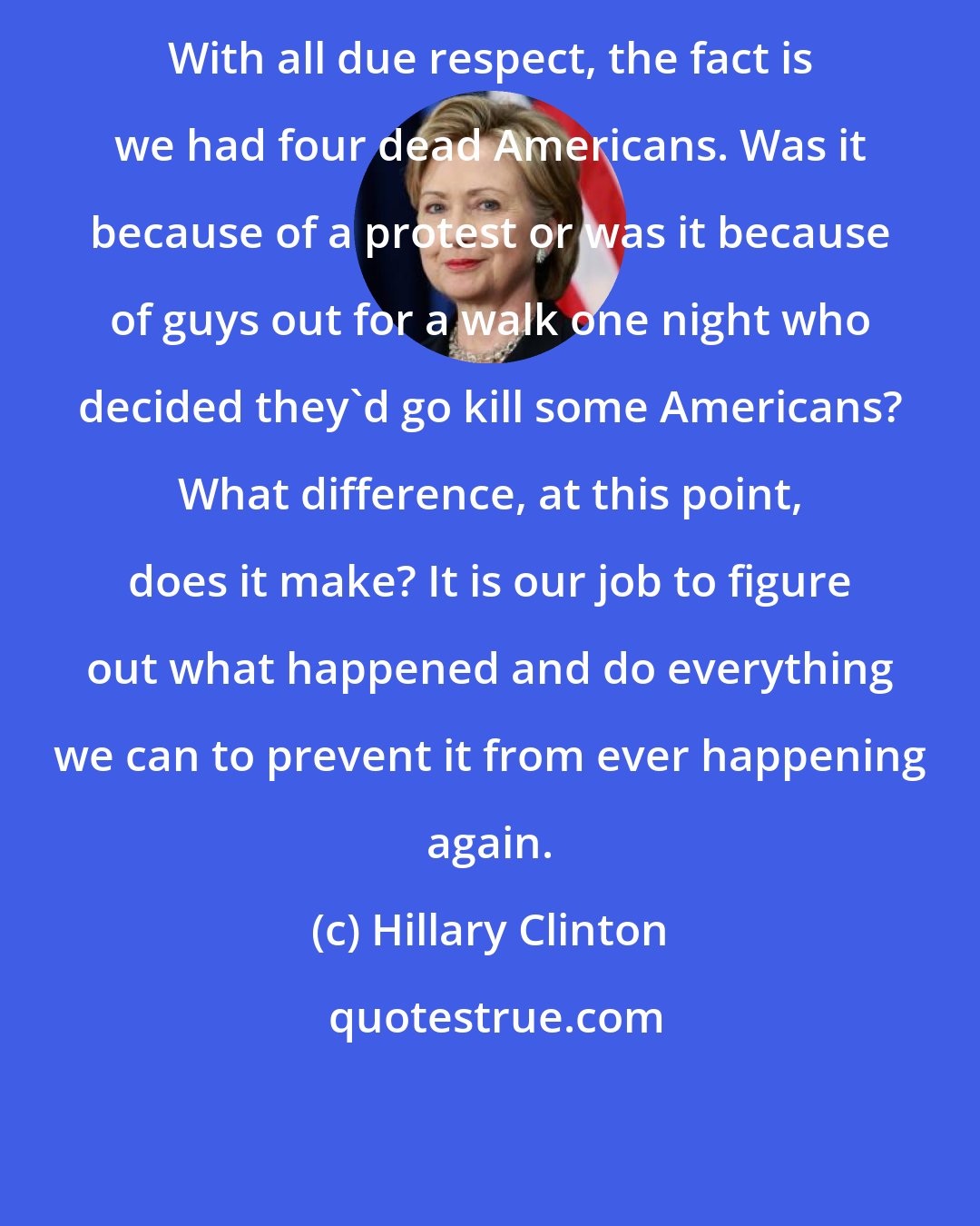 Hillary Clinton: With all due respect, the fact is we had four dead Americans. Was it because of a protest or was it because of guys out for a walk one night who decided they'd go kill some Americans? What difference, at this point, does it make? It is our job to figure out what happened and do everything we can to prevent it from ever happening again.